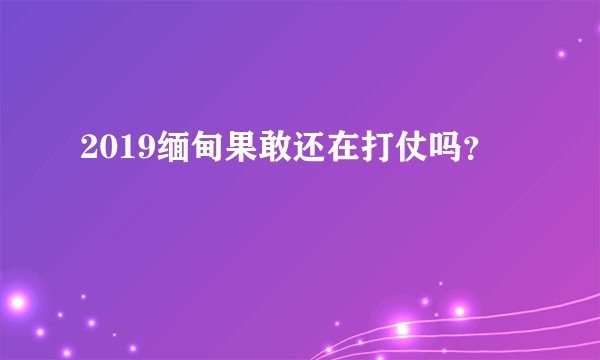 2019缅甸果敢还在打仗吗?