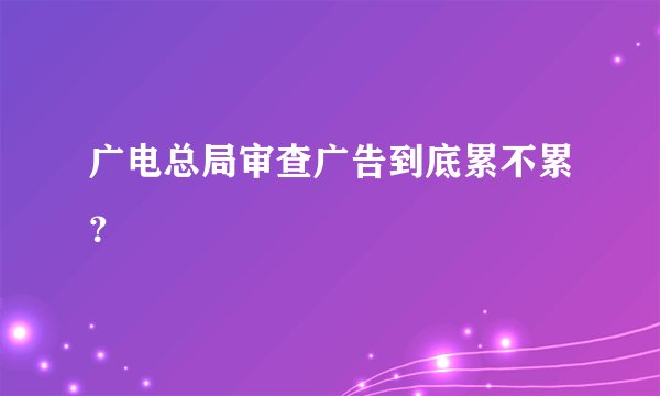 广电总局审查广告到底累不累？