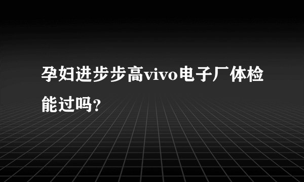 孕妇进步步高vivo电子厂体检能过吗?