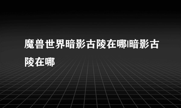 魔兽世界暗影古陵在哪|暗影古陵在哪