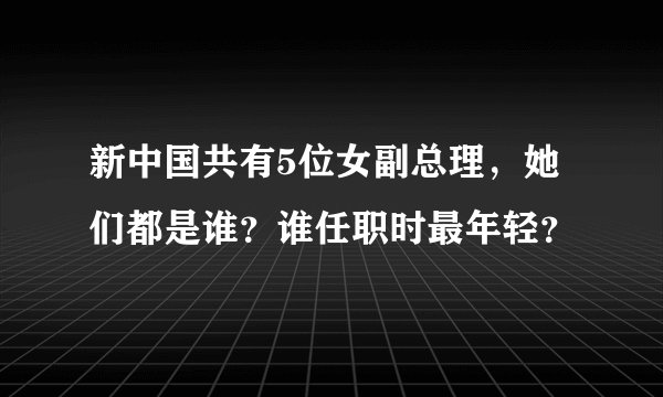 新中国共有5位女副总理,她们都是谁?谁任职时最年轻?