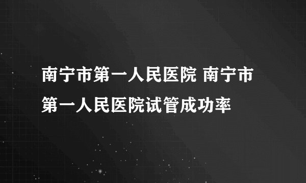 南宁市第一人民医院 南宁市第一人民医院试管成功率