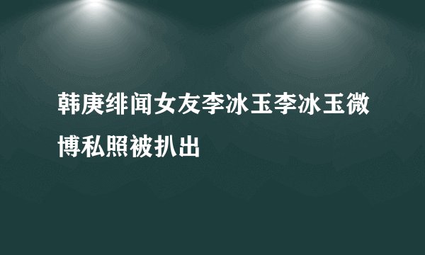 韩庚绯闻女友李冰玉李冰玉微博私照被扒出