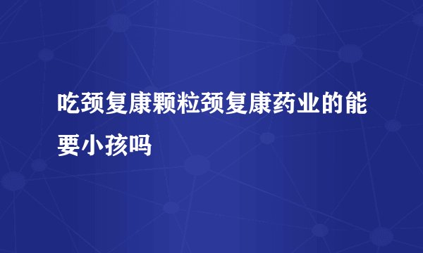 吃颈复康颗粒颈复康药业的能要小孩吗