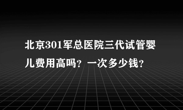 北京301军总医院三代试管婴儿费用高吗?一次多少钱?