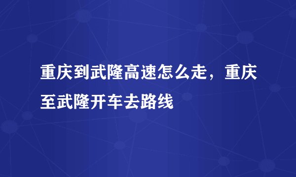 重庆到武隆高速怎么走，重庆至武隆开车去路线