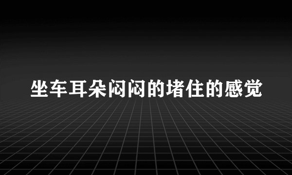 坐车耳朵闷闷的堵住的感觉