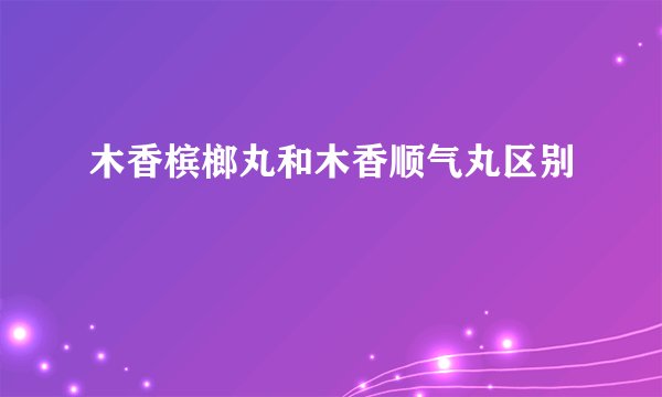 木香槟榔丸和木香顺气丸区别