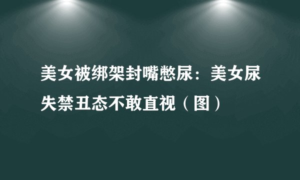 美女被绑架封嘴憋尿:美女尿失禁丑态不敢直视(图)