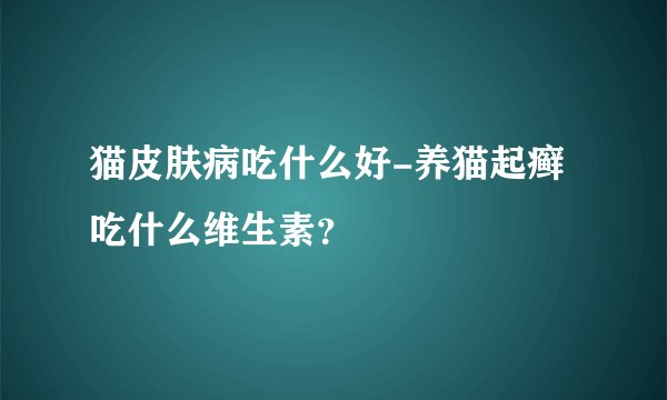 猫皮肤病吃什么好-养猫起癣吃什么维生素?