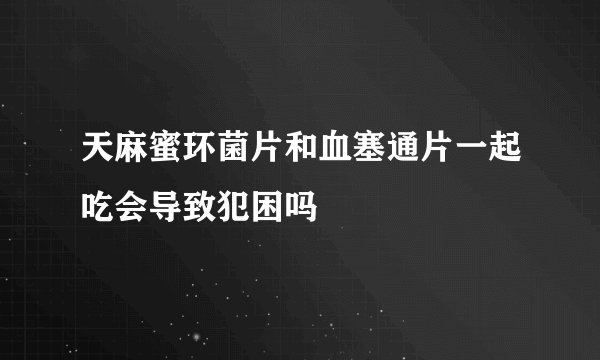天麻蜜环菌片和血塞通片一起吃会导致犯困吗