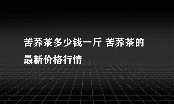 苦荞茶多少钱一斤 苦荞茶的最新价格行情