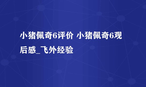 小猪佩奇6评价 小猪佩奇6观后感_飞外经验