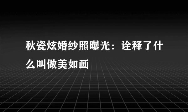 秋瓷炫婚纱照曝光：诠释了什么叫做美如画