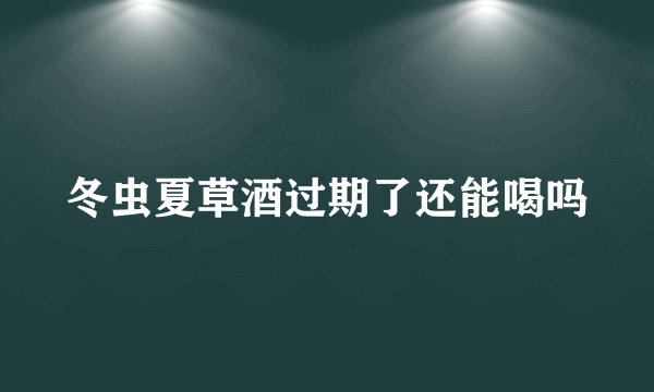 冬虫夏草酒过期了还能喝吗
