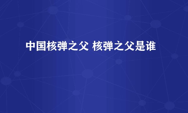 中国核弹之父 核弹之父是谁 