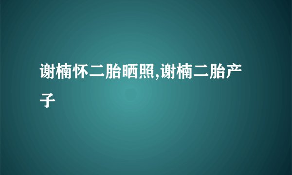 谢楠怀二胎晒照,谢楠二胎产子