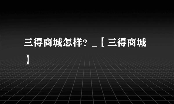 三得商城怎样？_【三得商城】