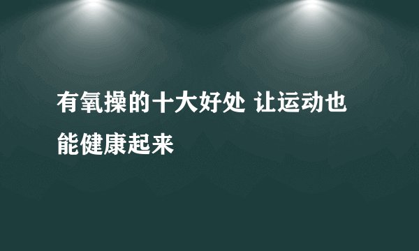 有氧操的十大好处 让运动也能健康起来