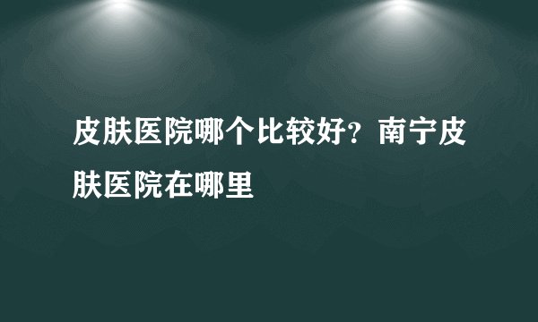 皮肤医院哪个比较好？南宁皮肤医院在哪里