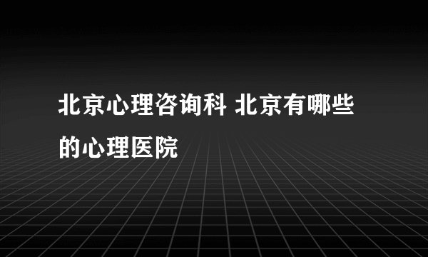 北京心理咨询科 北京有哪些 的心理医院