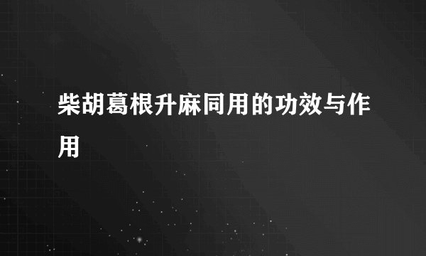 柴胡葛根升麻同用的功效与作用