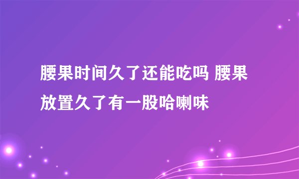 腰果时间久了还能吃吗 腰果放置久了有一股哈喇味