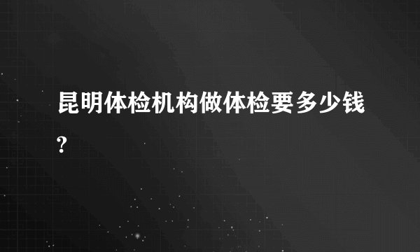 昆明体检机构做体检要多少钱?