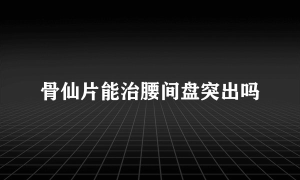 骨仙片能治腰间盘突出吗