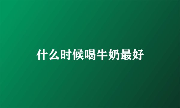 什么时候喝牛奶最好