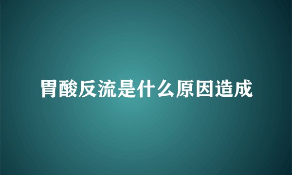 胃酸反流是什么原因造成