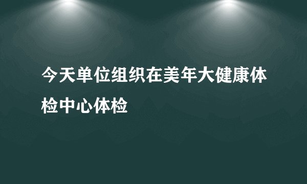 今天单位组织在美年大健康体检中心体检
