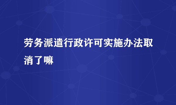 劳务派遣行政许可实施办法取消了嘛