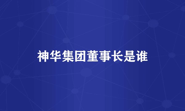 神华集团董事长是谁