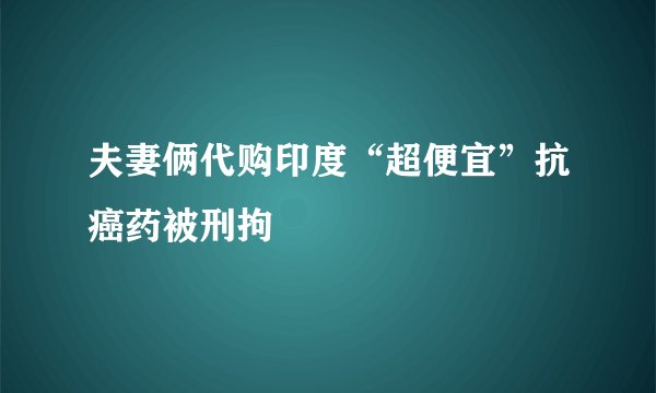 夫妻俩代购印度“超便宜”抗癌药被刑拘