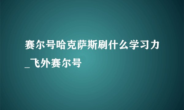 赛尔号哈克萨斯刷什么学习力_飞外赛尔号