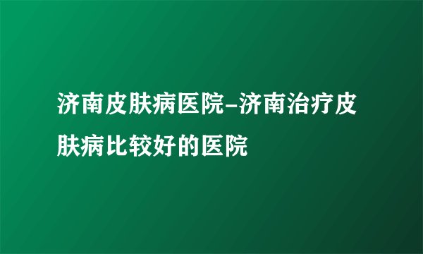 济南皮肤病医院-济南治疗皮肤病比较好的医院