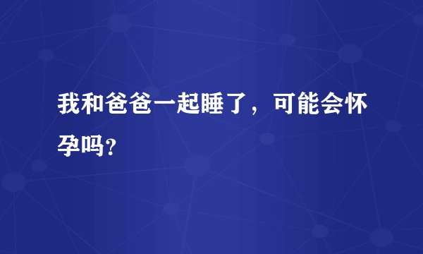 我和爸爸一起睡了，可能会怀孕吗？