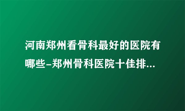 河南郑州看骨科最好的医院有哪些-郑州骨科医院十佳排名榜单?