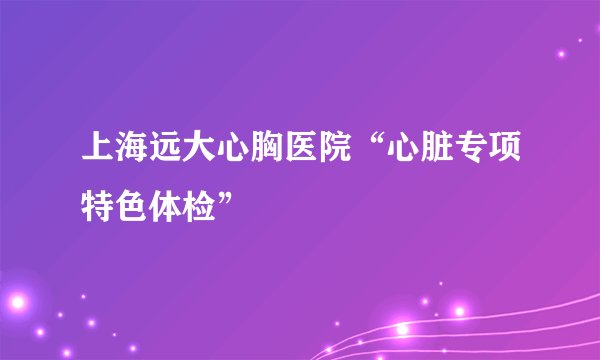 上海远大心胸医院“心脏专项特色体检”