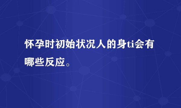 怀孕时初始状况人的身ti会有哪些反应。