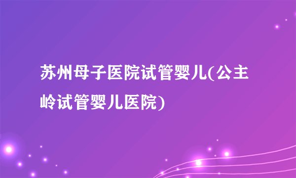 苏州母子医院试管婴儿(公主岭试管婴儿医院)