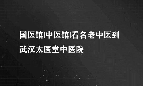 国医馆|中医馆|看名老中医到武汉太医堂中医院	