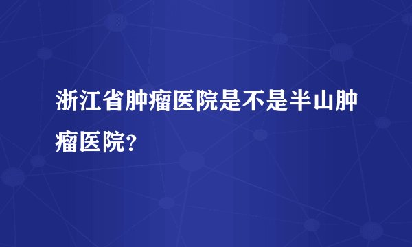 浙江省肿瘤医院是不是半山肿瘤医院?