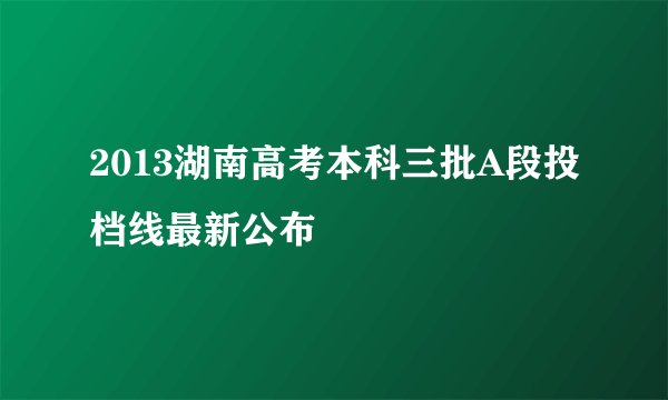 2013湖南高考本科三批A段投档线最新公布