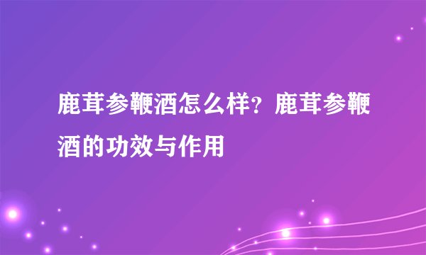 鹿茸参鞭酒怎么样？鹿茸参鞭酒的功效与作用