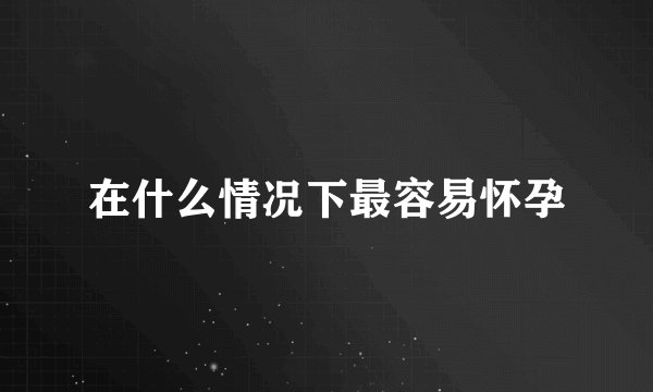 在什么情况下最容易怀孕