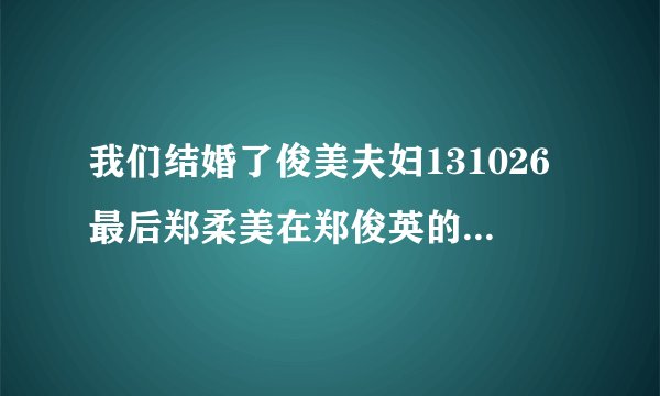 我们结婚了俊美夫妇131026最后郑柔美在郑俊英的舞台上唱的什么歌