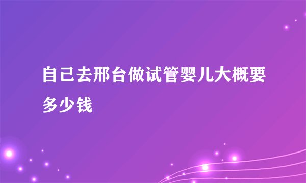 自己去邢台做试管婴儿大概要多少钱