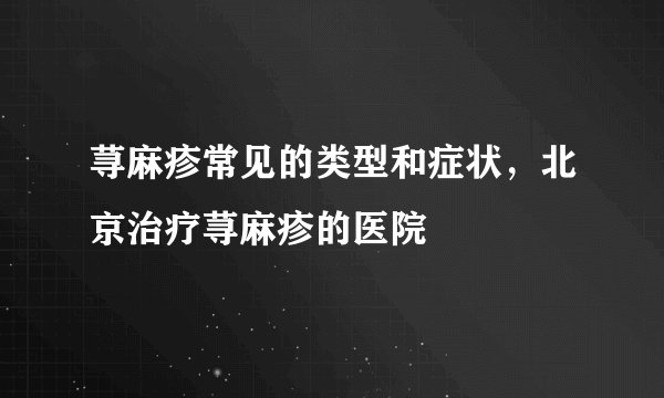 荨麻疹常见的类型和症状，北京治疗荨麻疹的医院